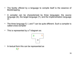 59
• The facility offered by a language to compile itself is the essence of
Bootstrapping.
• A compiler can be characterized by three languages: the source
language (S), the target language (T), and the implementation language
(I)
• The three language S, I, and T can be quite different. Such a compiler is
called cross-compiler
• This is represented by a T-diagram as:
• In textual form this can be represented as
SIT
S T
I
 