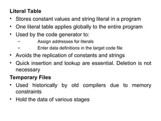 Literal Table
• Stores constant values and string literal in a program
• One literal table applies globally to the entire program
• Used by the code generator to:
– Assign addresses for literals
– Enter data definitions in the target code file
• Avoids the replication of constants and strings
• Quick insertion and lookup are essential. Deletion is not
necessary
Temporary Files
• Used historically by old compilers due to memory
constraints
• Hold the data of various stages
 