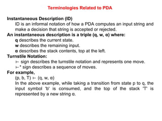 Instantaneous Description (ID)
ID is an informal notation of how a PDA computes an input string and
make a decision that string is accepted or rejected.
An instantaneous description is a triple (q, w, α) where:
q describes the current state.
w describes the remaining input.
α describes the stack contents, top at the left.
Turnstile Notation:
⊢ sign describes the turnstile notation and represents one move.
⊢* sign describes a sequence of moves.
For example,
(p, b, T) (q, w, α)
⊢
In the above example, while taking a transition from state p to q, the
input symbol 'b' is consumed, and the top of the stack 'T' is
represented by a new string α.
Terminologies Related to PDA
 