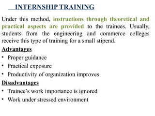 INTERNSHIP TRAINING
Under this method, instructions through theoretical and
practical aspects are provided to the trainees. Usually,
students from the engineering and commerce colleges
receive this type of training for a small stipend.
Advantages
• Proper guidance
• Practical exposure
• Productivity of organization improves
Disadvantages
• Trainee’s work importance is ignored
• Work under stressed environment
 