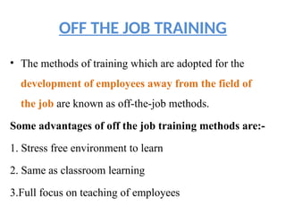 OFF THE JOB TRAINING
• The methods of training which are adopted for the
development of employees away from the field of
the job are known as off-the-job methods.
Some advantages of off the job training methods are:-
1. Stress free environment to learn
2. Same as classroom learning
3.Full focus on teaching of employees
 