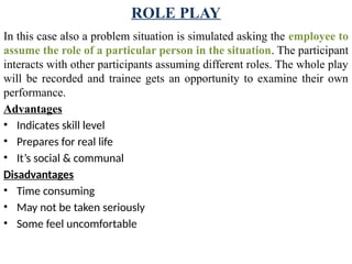 ROLE PLAY
In this case also a problem situation is simulated asking the employee to
assume the role of a particular person in the situation. The participant
interacts with other participants assuming different roles. The whole play
will be recorded and trainee gets an opportunity to examine their own
performance.
Advantages
• Indicates skill level
• Prepares for real life
• It’s social & communal
Disadvantages
• Time consuming
• May not be taken seriously
• Some feel uncomfortable
 