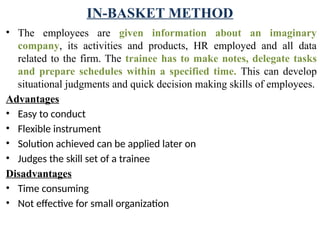 IN-BASKET METHOD
• The employees are given information about an imaginary
company, its activi­
ties and products, HR employed and all data
related to the firm. The trainee has to make notes, delegate tasks
and prepare schedules within a specified time. This can develop
situational judgments and quick decision making skills of employees.
Advantages
• Easy to conduct
• Flexible instrument
• Solution achieved can be applied later on
• Judges the skill set of a trainee
Disadvantages
• Time consuming
• Not effective for small organization
 