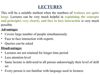 LECTURES
This will be a suitable method when the numbers of trainees are quite
large. Lectures can be very much helpful in explaining the concepts
and principles very clearly, and face to face interaction is very much
possible.
Advantages
• Covers large number of people simultaneously
• Face to face interaction with experts
• Queries can be asked
Disadvantages
• Lectures are not retained for longer time period
• Less attention level
• Same lecture is delivered to all person unknowingly their level of skill
set
• Every person is not familiar with language used in lectures
 