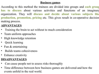 Business games
According to this method the trainees are divided into groups and each group
has to discuss about various activities and functions of an imaginary
organization. They will discuss and decide about various subjects like
production, promotion, pricing etc. This gives result in co-operative decision
making process.
ADVANTAGES
• Training the brain to act without to much consideration
• Team uniform approaches
• High knowledge retention
• Quick learning
• Fun & entertaining
• Builds teams cohesiveness
• Enhance creativity
DISADVANTAGES
• Can cause people not to assess risks thoroughly
• Time difference between how business games are delivered and how the
events unfold in the real world.
 