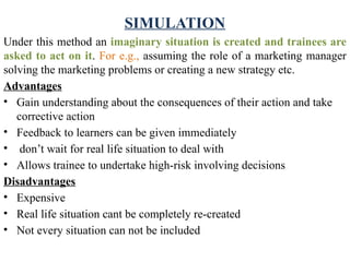 SIMULATION
Under this method an imaginary situation is created and trainees are
asked to act on it. For e.g., assuming the role of a marketing manager
solving the marketing problems or creating a new strategy etc.
Advantages
• Gain understanding about the consequences of their action and take
corrective action
• Feedback to learners can be given immediately
• don’t wait for real life situation to deal with
• Allows trainee to undertake high-risk involving decisions
Disadvantages
• Expensive
• Real life situation cant be completely re-created
• Not every situation can not be included
 