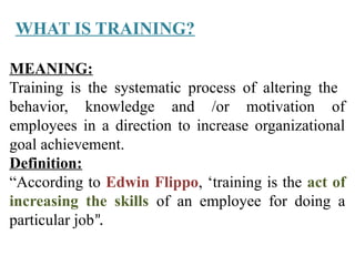 MEANING:
Training is the systematic process of altering the
behavior, knowledge and /or motivation of
employees in a direction to increase organizational
goal achievement.
Definition:
“According to Edwin Flippo, ‘training is the act of
increasing the skills of an employee for doing a
particular job”.
WHAT IS TRAINING?
 