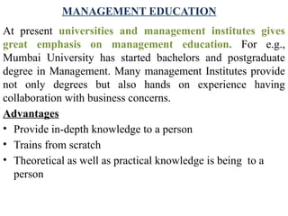 MANAGEMENT EDUCATION
At present universities and management institutes gives
great emphasis on management education. For e.g.,
Mumbai University has started bachelors and postgraduate
degree in Management. Many management Institutes provide
not only degrees but also hands on experience having
collaboration with business concerns.
Advantages
• Provide in-depth knowledge to a person
• Trains from scratch
• Theoretical as well as practical knowledge is being to a
person
 