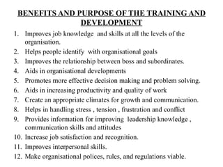 BENEFITS AND PURPOSE OF THE TRAINING AND
DEVELOPMENT
1. Improves job knowledge and skills at all the levels of the
organisation.
2. Helps people identify with organisational goals
3. Improves the relationship between boss and subordinates.
4. Aids in organisational developments
5. Promotes more effective decision making and problem solving.
6. Aids in increasing productivity and quality of work
7. Create an appropriate climates for growth and communication.
8. Helps in handling stress , tension , frustration and conflict
9. Provides information for improving leadership knowledge ,
communication skills and attitudes
10. Increase job satisfaction and recognition.
11. Improves interpersonal skills.
12. Make organisational polices, rules, and regulations viable.
 