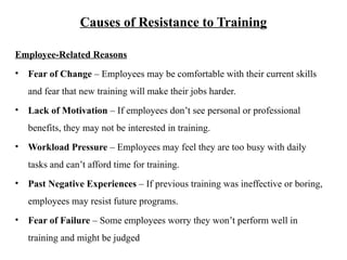 Causes of Resistance to Training
Employee-Related Reasons
• Fear of Change – Employees may be comfortable with their current skills
and fear that new training will make their jobs harder.
• Lack of Motivation – If employees don’t see personal or professional
benefits, they may not be interested in training.
• Workload Pressure – Employees may feel they are too busy with daily
tasks and can’t afford time for training.
• Past Negative Experiences – If previous training was ineffective or boring,
employees may resist future programs.
• Fear of Failure – Some employees worry they won’t perform well in
training and might be judged
 