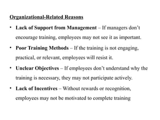Organizational-Related Reasons
• Lack of Support from Management – If managers don’t
encourage training, employees may not see it as important.
• Poor Training Methods – If the training is not engaging,
practical, or relevant, employees will resist it.
• Unclear Objectives – If employees don’t understand why the
training is necessary, they may not participate actively.
• Lack of Incentives – Without rewards or recognition,
employees may not be motivated to complete training
 