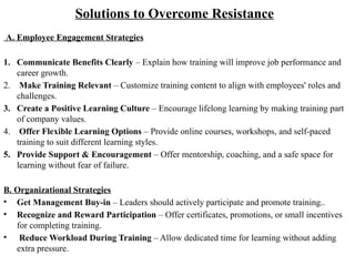 Solutions to Overcome Resistance
A. Employee Engagement Strategies
1. Communicate Benefits Clearly – Explain how training will improve job performance and
career growth.
2. Make Training Relevant – Customize training content to align with employees' roles and
challenges.
3. Create a Positive Learning Culture – Encourage lifelong learning by making training part
of company values.
4. Offer Flexible Learning Options – Provide online courses, workshops, and self-paced
training to suit different learning styles.
5. Provide Support & Encouragement – Offer mentorship, coaching, and a safe space for
learning without fear of failure.
B. Organizational Strategies
• Get Management Buy-in – Leaders should actively participate and promote training..
• Recognize and Reward Participation – Offer certificates, promotions, or small incentives
for completing training.
• Reduce Workload During Training – Allow dedicated time for learning without adding
extra pressure.
 