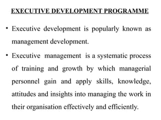 EXECUTIVE DEVELOPMENT PROGRAMME
• Executive development is popularly known as
management development.
• Executive management is a systematic process
of training and growth by which managerial
personnel gain and apply skills, knowledge,
attitudes and insights into managing the work in
their organisation effectively and efficiently.
 