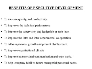 BENEFITS OF EXECUTIVE DEVELOPMENT
• To increase quality, and productivity
• To improves the technical performance
• To improve the supervision and leadership at each level
• To improve the intra and inter departmental co-operation
• To address personal growth and prevent obsolescence
• To improve organisational climate
• To improve interpersonal communication and team work.
• To help company fulfil its future managerial personnel needs.
 