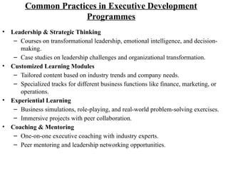 Common Practices in Executive Development
Programmes
• Leadership & Strategic Thinking
– Courses on transformational leadership, emotional intelligence, and decision-
making.
– Case studies on leadership challenges and organizational transformation.
• Customized Learning Modules
– Tailored content based on industry trends and company needs.
– Specialized tracks for different business functions like finance, marketing, or
operations.
• Experiential Learning
– Business simulations, role-playing, and real-world problem-solving exercises.
– Immersive projects with peer collaboration.
• Coaching & Mentoring
– One-on-one executive coaching with industry experts.
– Peer mentoring and leadership networking opportunities.
 