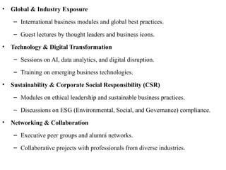 • Global & Industry Exposure
– International business modules and global best practices.
– Guest lectures by thought leaders and business icons.
• Technology & Digital Transformation
– Sessions on AI, data analytics, and digital disruption.
– Training on emerging business technologies.
• Sustainability & Corporate Social Responsibility (CSR)
– Modules on ethical leadership and sustainable business practices.
– Discussions on ESG (Environmental, Social, and Governance) compliance.
• Networking & Collaboration
– Executive peer groups and alumni networks.
– Collaborative projects with professionals from diverse industries.
 