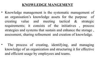 KNOWLEDGE MANGEMENT
• Knowledge management is the systematic management of
an organisation’s knowledge assets for the purpose of
creating value and meeting tactical & strategic
requirements; it consists of the initiatives , process
strategies and systems that sustain and enhance the storage ,
assessment, sharing refinement and creation of knowledge.
• The process of creating, identifying, and managing
knowledge of an organization and structuring it for effective
and efficient usage by employees and teams.
 