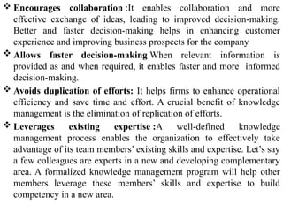  Encourages collaboration :It enables collaboration and more
effective exchange of ideas, leading to improved decision-making.
Better and faster decision-making helps in enhancing customer
experience and improving business prospects for the company
 Allows faster decision-making When relevant information is
provided as and when required, it enables faster and more informed
decision-making.
 Avoids duplication of efforts: It helps firms to enhance operational
efficiency and save time and effort. A crucial benefit of knowledge
management is the elimination of replication of efforts.
 Leverages existing expertise :A well-defined knowledge
management process enables the organization to effectively take
advantage of its team members’ existing skills and expertise. Let’s say
a few colleagues are experts in a new and developing complementary
area. A formalized knowledge management program will help other
members leverage these members’ skills and expertise to build
competency in a new area.
 