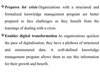 Prepares for crisis Organizations with a structured and
formalized knowledge management program are better
prepared to face challenges as they benefit from the
learnings of dealing with a crisis.
Enables digital transformation As organizations quicken
the pace of digitalization, they have a plethora of structured
and unstructured data. A well-defined knowledge
management program allows them to use this information
for their growth and benefit.
 