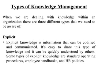 Types of Knowledge Management
When we are dealing with knowledge within an
organization there are three different types that we need to
be aware of.
Explicit
• Explicit knowledge is information that can be codified
and communicated. It’s easy to share this type of
knowledge and it can be quickly understood by others.
Some types of explicit knowledge are standard operating
procedures, employee handbooks, and HR policies.
 