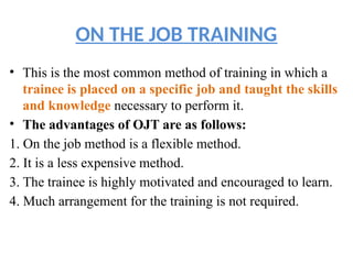 ON THE JOB TRAINING
• This is the most common method of training in which a
trainee is placed on a specific job and taught the skills
and knowledge necessary to perform it.
• The advantages of OJT are as follows:
1. On the job method is a flexible method.
2. It is a less expensive method.
3. The trainee is highly motivated and encouraged to learn.
4. Much arrangement for the training is not required.
 
