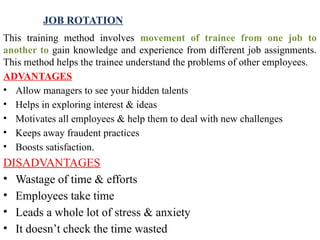 JOB ROTATION
This training method involves movement of trainee from one job to
another to gain knowledge and experience from different job assignments.
This method helps the trainee under­
stand the problems of other employees.
ADVANTAGES
• Allow managers to see your hidden talents
• Helps in exploring interest & ideas
• Motivates all employees & help them to deal with new challenges
• Keeps away fraudent practices
• Boosts satisfaction.
DISADVANTAGES
• Wastage of time & efforts
• Employees take time
• Leads a whole lot of stress & anxiety
• It doesn’t check the time wasted
 