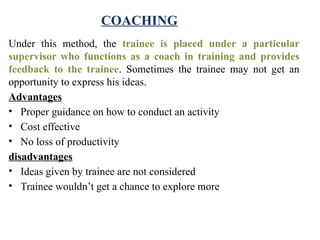 COACHING
Under this method, the trainee is placed under a particular
supervisor who functions as a coach in training and provides
feedback to the trainee. Sometimes the trainee may not get an
opportunity to express his ideas.
Advantages
• Proper guidance on how to conduct an activity
• Cost effective
• No loss of productivity
disadvantages
• Ideas given by trainee are not considered
• Trainee wouldn’t get a chance to explore more
 