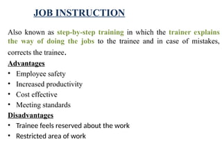 JOB INSTRUCTION
Also known as step-by-step training in which the trainer explains
the way of doing the jobs to the trainee and in case of mistakes,
corrects the trainee.
Advantages
• Employee safety
• Increased productivity
• Cost effective
• Meeting standards
Disadvantages
• Trainee feels reserved about the work
• Restricted area of work
 