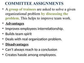 COMMITTEE ASSIGNMENTS
• A group of trainees are asked to solve a given
organizational problem by discussing the
problem. This helps to improve team work.
• Advantages
• Improves employees interrelationship.
• Builds team spirit
• Deals with real organization problem.
• Disadvantages
• Can’t always reach to a conclusion
• Creates hassle among employees.
 