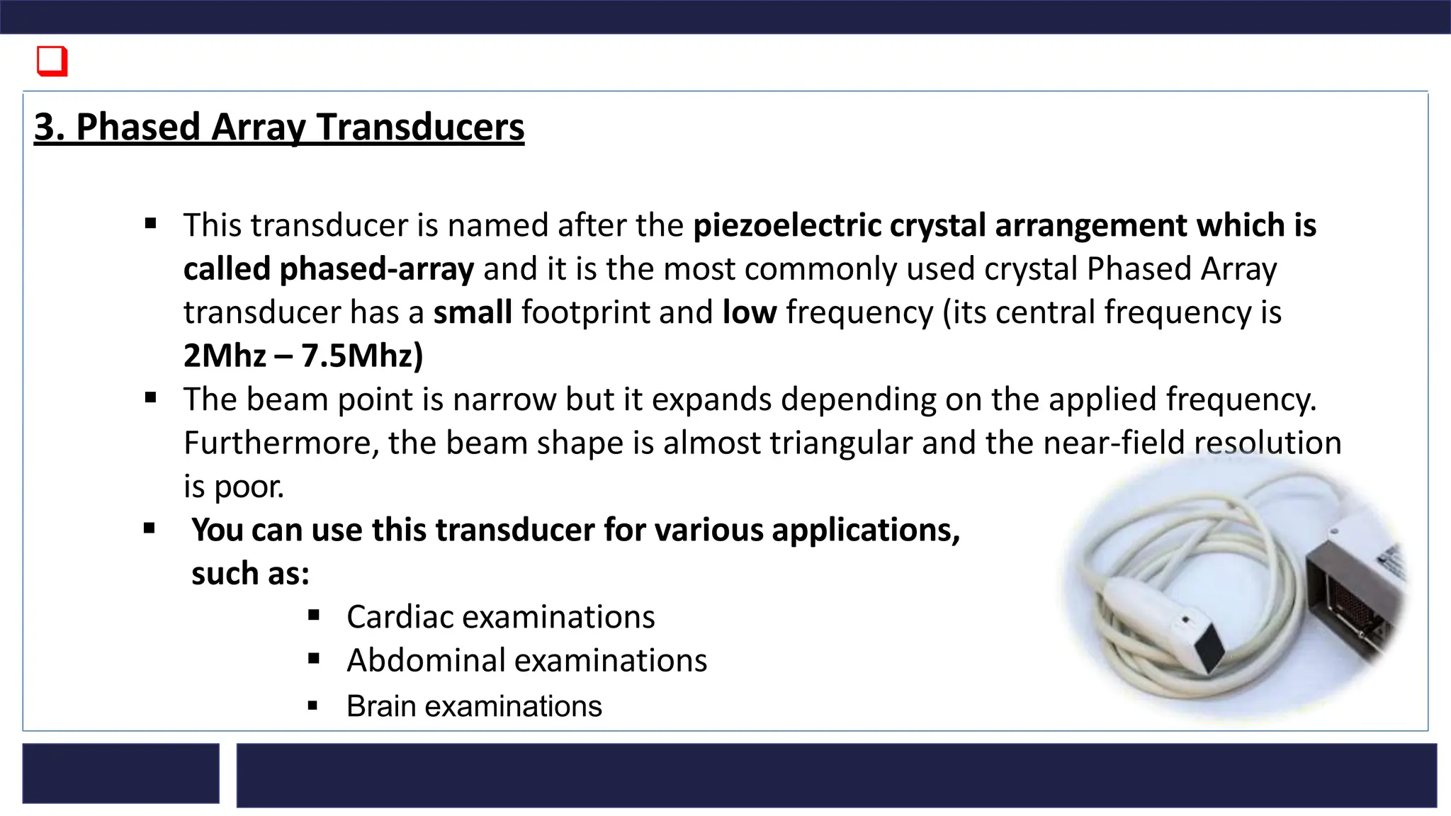 ❑
3. Phased Array Transducers
▪ This transducer is named after the piezoelectric crystal arrangement which is
called phased-array and it is the most commonly used crystal Phased Array
transducer has a small footprint and low frequency (its central frequency is
2Mhz – 7.5Mhz)
▪ The beam point is narrow but it expands depending on the applied frequency.
Furthermore, the beam shape is almost triangular and the near-field resolution
is poor.
▪ You can use this transducer for various applications,
such as:
▪ Cardiac examinations
▪ Abdominal examinations
▪ Brain examinations
 