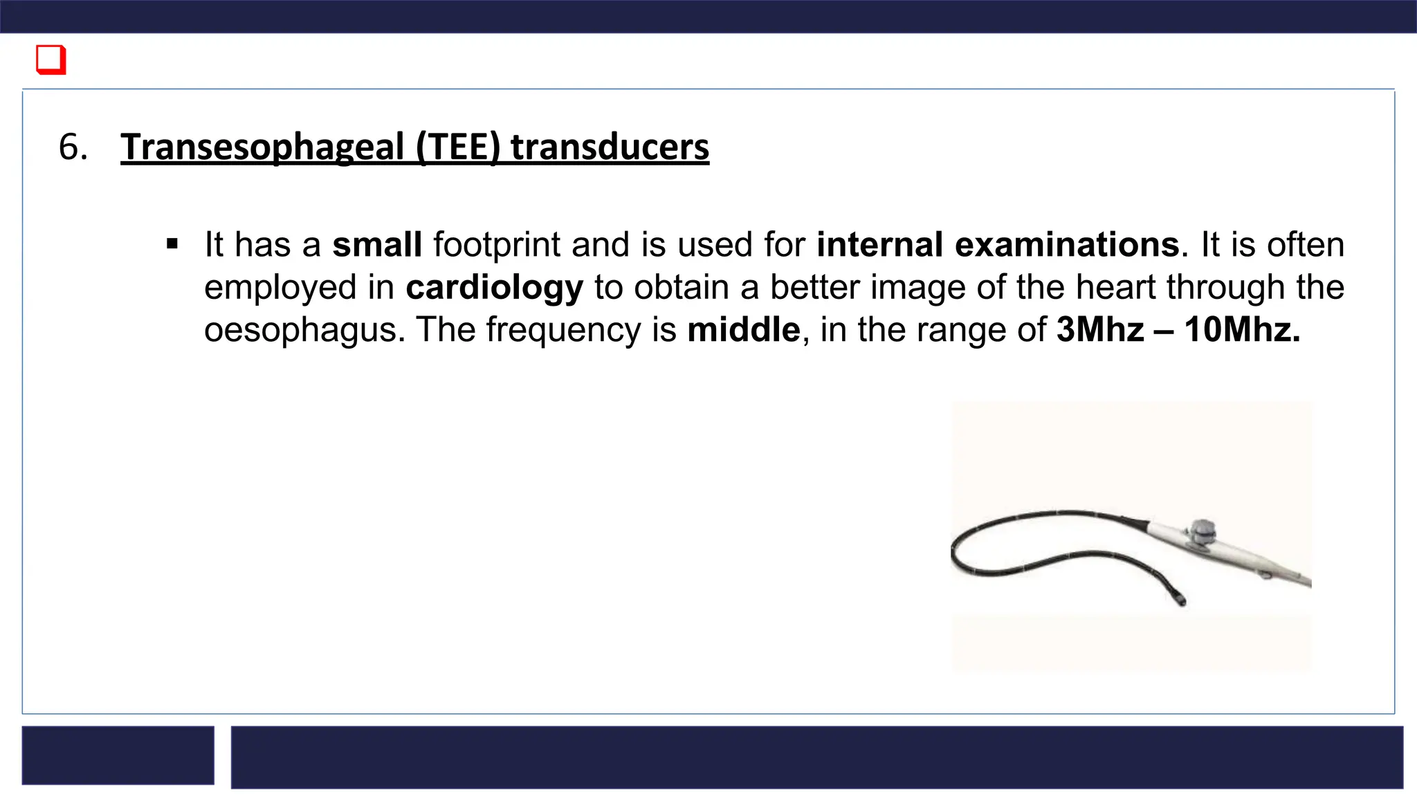 ❑
6. Transesophageal (TEE) transducers
▪ It has a small footprint and is used for internal examinations. It is often
employed in cardiology to obtain a better image of the heart through the
oesophagus. The frequency is middle, in the range of 3Mhz – 10Mhz.
 