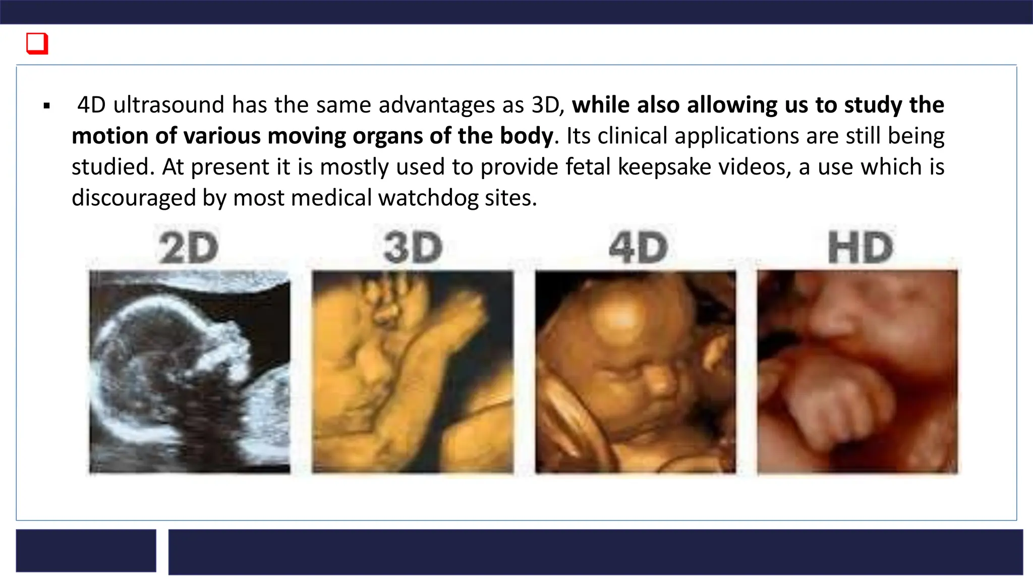 ❑
▪ 4D ultrasound has the same advantages as 3D, while also allowing us to study the
motion of various moving organs of the body. Its clinical applications are still being
studied. At present it is mostly used to provide fetal keepsake videos, a use which is
discouraged by most medical watchdog sites.
 