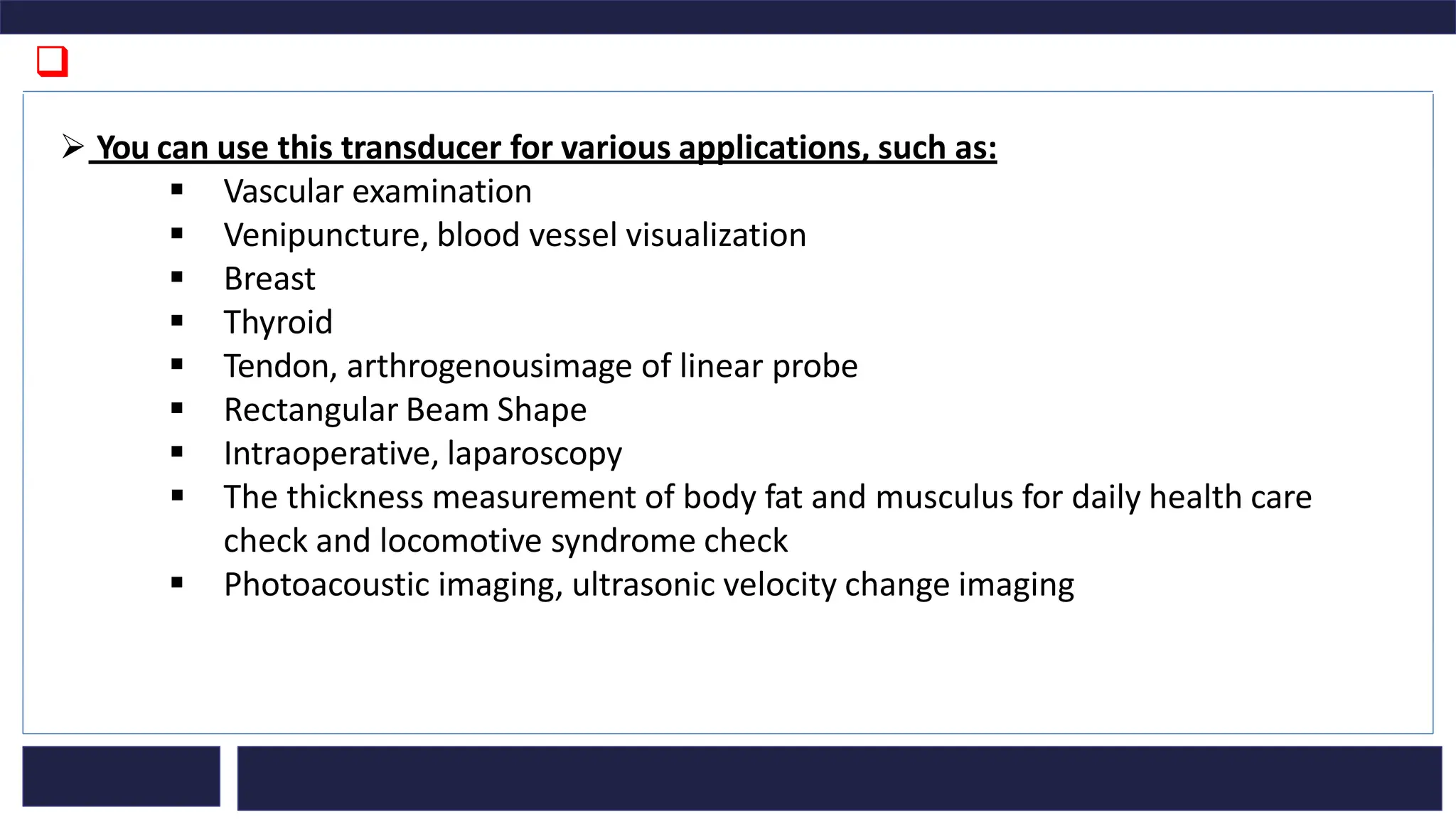 ❑
➢ You can use this transducer for various applications, such as:
▪ Vascular examination
▪ Venipuncture, blood vessel visualization
▪ Breast
▪ Thyroid
▪ Tendon, arthrogenousimage of linear probe
▪ Rectangular Beam Shape
▪ Intraoperative, laparoscopy
▪ The thickness measurement of body fat and musculus for daily health care
check and locomotive syndrome check
▪ Photoacoustic imaging, ultrasonic velocity change imaging
 