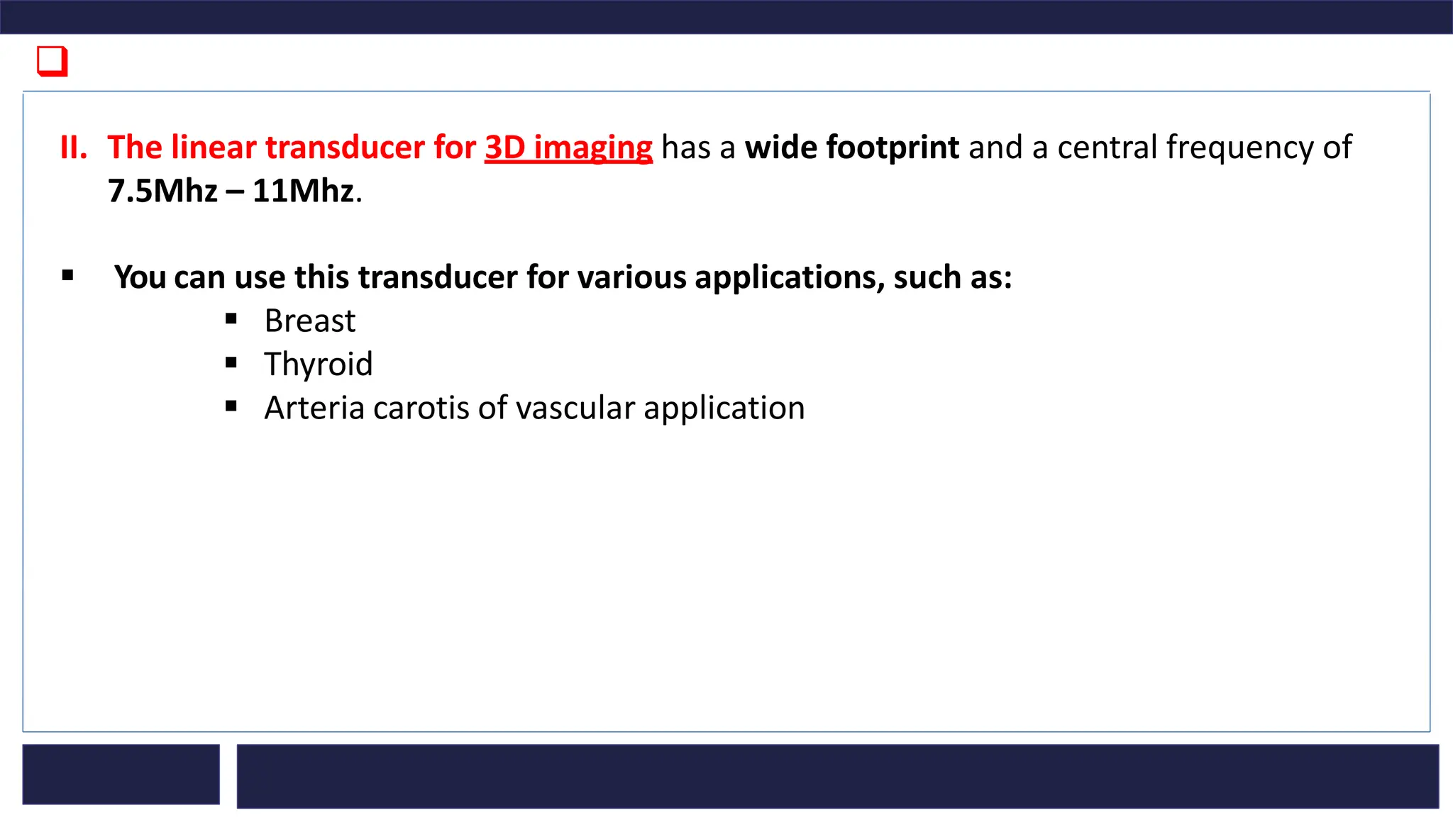 ❑
II. The linear transducer for 3D imaging has a wide footprint and a central frequency of
7.5Mhz – 11Mhz.
▪ You can use this transducer for various applications, such as:
▪ Breast
▪ Thyroid
▪ Arteria carotis of vascular application
 