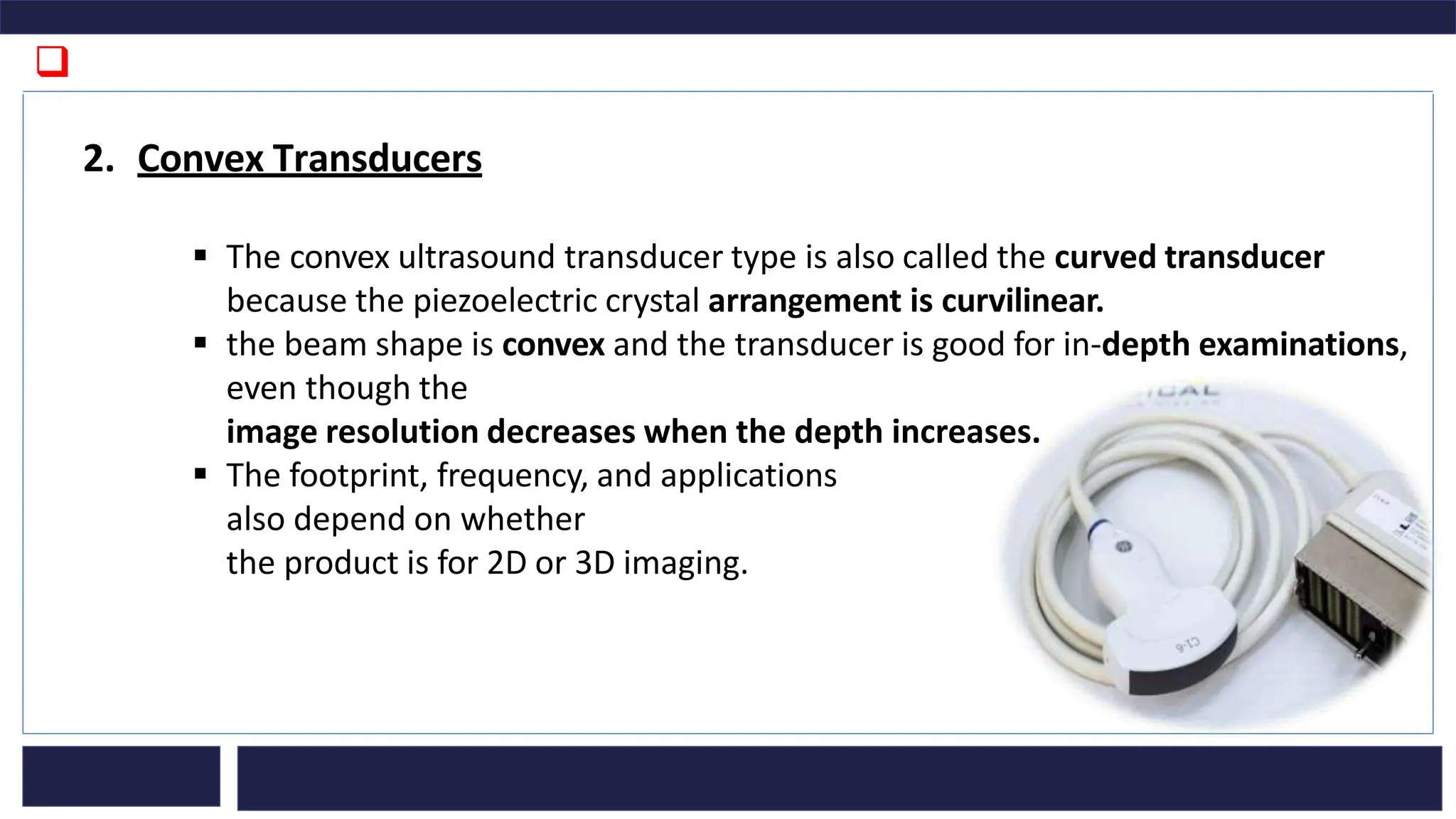 ❑
2. Convex Transducers
▪ The convex ultrasound transducer type is also called the curved transducer
because the piezoelectric crystal arrangement is curvilinear.
▪ the beam shape is convex and the transducer is good for in-depth examinations,
even though the
image resolution decreases when the depth increases.
▪ The footprint, frequency, and applications
also depend on whether
the product is for 2D or 3D imaging.
 