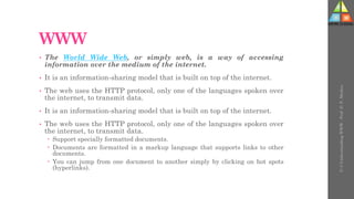 WWW
• The World Wide Web, or simply web, is a way of accessing
information over the medium of the internet.
• It is an information-sharing model that is built on top of the internet.
• The web uses the HTTP protocol, only one of the languages spoken over
the internet, to transmit data.
• It is an information-sharing model that is built on top of the internet.
• The web uses the HTTP protocol, only one of the languages spoken over
the internet, to transmit data.
 Support specially formatted documents.
 Documents are formatted in a markup language that supports links to other
documents.
 You can jump from one document to another simply by clicking on hot spots
(hyperlinks).
U-3
Understanding
WWW
-
Prof.
D.
P.
Mishra
 