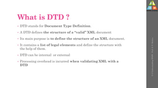 What is DTD ?
• DTD stands for Document Type Definition.
• A DTD defines the structure of a “valid” XML document
• Its main purpose is to define the structure of an XML document.
• It contains a list of legal elements and define the structure with
the help of them.
• DTD can be internal or external
• Processing overhead is incurred when validating XML with a
DTD
U-3
Understanding
WWW
-
Prof.
D.
P.
Mishra
 