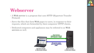 Webserver
• A Web server is a program that uses HTTP (Hypertext Transfer
Protocol)
• Serve the files that form Web pages to users, in response to their
requests, which are forwarded by their computers' HTTP clients.
• Dedicated computers and appliances may be referred to as Web
servers as well.
U-3
Understanding
WWW
-
Prof.
D.
P.
Mishra
 