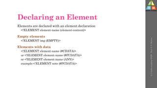 Declaring an Element
Elements are declared with an element declaration
<!ELEMENT element-name (element-content)>
Empty elements
<!ELEMENT img (EMPTY)>
Elements with data
<!ELEMENT element-name (#CDATA)>
or <!ELEMENT element-name (#PCDATA)>
or <!ELEMENT element-name (ANY)>
example:<!ELEMENT note (#PCDATA)>
U-3
Understanding
WWW
-
Prof.
D.
P.
Mishra
 