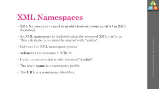 XML Namespaces
• XML Namespace is used to avoid element name conflict in XML
document.
• An XML namespace is declared using the reserved XML attribute.
This attribute name must be started with "xmlns".
• Let's see the XML namespace syntax
• <element xmlns:name = "URL">
• Here, namespace starts with keyword "xmlns".
• The word name is a namespace prefix.
• The URL is a namespace identifier.
U-3
Understanding
WWW
-
Prof.
D.
P.
Mishra
 