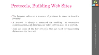 Protocols, Building Web Sites
• The Internet relies on a number of protocols in order to function
properly.
• A protocol is simply a standard for enabling the connection,
communication, and data transfer between two places on a network.
• Here are some of the key protocols that are used for transferring
data across the Internet.
U-3
Understanding
WWW
-
Prof.
D.
P.
Mishra
 
