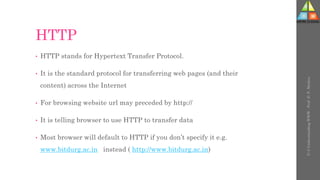 HTTP
• HTTP stands for Hypertext Transfer Protocol.
• It is the standard protocol for transferring web pages (and their
content) across the Internet
• For browsing website url may preceded by http://
• It is telling browser to use HTTP to transfer data
• Most browser will default to HTTP if you don’t specify it e.g.
www.bitdurg.ac.in instead ( http://www.bitdurg.ac.in)
U-3
Understanding
WWW
-
Prof.
D.
P.
Mishra
 