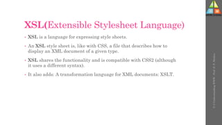 XSL(Extensible Stylesheet Language)
• XSL is a language for expressing style sheets.
• An XSL style sheet is, like with CSS, a file that describes how to
display an XML document of a given type.
• XSL shares the functionality and is compatible with CSS2 (although
it uses a different syntax).
• It also adds: A transformation language for XML documents: XSLT.
U-3
Understanding
WWW
-
Prof.
D.
P.
Mishra
 