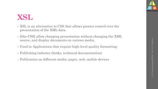 XSL
• XSL is an alternative to CSS that allows greater control over the
presentation of the XML data.
• [like CSS] allow changing presentation without changing the XML
source, and display documents on various media,
• Used in Applications that require high-level quality formatting:
• Publishing industry (books, technical documentation)
• Publication on different media: paper, web, mobile devices
U-3
Understanding
WWW
-
Prof.
D.
P.
Mishra
 