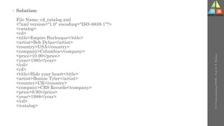 • Solution:
File Name: cd_catalog.xml
<?xml version="1.0" encoding="ISO-8859-1"?>
<catalog>
<cd>
<title>Empire Burlesque</title>
<artist>Bob Dylan</artist>
<country>USA</country>
<company>Columbia</company>
<price>10.90</price>
<year>1985</year>
</cd>
<cd>
<title>Hide your heart</title>
<artist>Bonnie Tyler</artist>
<country>UK</country>
<company>CBS Records</company>
<price>9.90</price>
<year>1988</year>
</cd>
</catalog>
U-3
Understanding
WWW
-
Prof.
D.
P.
Mishra
 