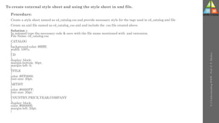 To create external style sheet and using the style sheet in xml file.
Procedure:
Create a style sheet named as cd_catalog.css and provide necessary style for the tags used in cd_catalog.xml file
Create an xml file named as cd_catalog_css.xml and include the .css file created above.
Solution :-
In notepad type the necessary code & save with the file name mentioned with .xml extension.
File Name: cd_catalog.css
CATALOG
{
background-color: #ffffff;
width: 100%;
}
CD
{
display: block;
margin-bottom: 30pt;
margin-left: 0;
}
TITLE
{
color: #FF0000;
font-size: 20pt;
}
ARTIST
{
color: #0000FF;
font-size: 20pt;
}
COUNTRY,PRICE,YEAR,COMPANY
{
display: block;
color: #000000;
margin-left: 20pt;
}
U-3
Understanding
WWW
-
Prof.
D.
P.
Mishra
 