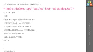 <?xml version="1.0" encoding="ISO-8859-1"?>
<?xml-stylesheet type="text/css" href="cd_catalog.css"?>
<CATALOG>
<CD>
<TITLE>Empire Burlesque</TITLE>
<ARTIST>Bob Dylan</ARTIST>
<COUNTRY>USA</COUNTRY>
<COMPANY>Columbia</COMPANY>
<PRICE>10.90</PRICE>
<YEAR>1985</YEAR>
</CD>
.
.
</CATALOG>
U-3
Understanding
WWW
-
Prof.
D.
P.
Mishra
 