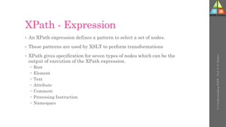 XPath - Expression
• An XPath expression defines a pattern to select a set of nodes.
• These patterns are used by XSLT to perform transformations
• XPath gives specification for seven types of nodes which can be the
output of execution of the XPath expression.
 Root
 Element
 Text
 Attribute
 Comment
 Processing Instruction
 Namespace
U-3
Understanding
WWW
-
Prof.
D.
P.
Mishra
 