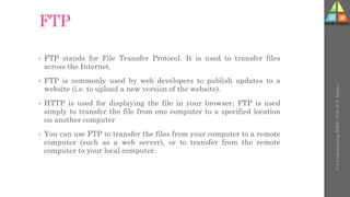FTP
• FTP stands for File Transfer Protocol. It is used to transfer files
across the Internet.
• FTP is commonly used by web developers to publish updates to a
website (i.e. to upload a new version of the website).
• HTTP is used for displaying the file in your browser, FTP is used
simply to transfer the file from one computer to a specified location
on another computer
• You can use FTP to transfer the files from your computer to a remote
computer (such as a web server), or to transfer from the remote
computer to your local computer.
U-3
Understanding
WWW
-
Prof.
D.
P.
Mishra
 