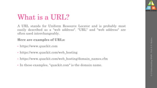 What is a URL?
A URL stands for Uniform Resource Locator and is probably most
easily described as a "web address". "URL" and "web address" are
often used interchangeably.
Here are examples of URLs:
• https://www.quackit.com
• https://www.quackit.com/web_hosting
• https://www.quackit.com/web_hosting/domain_names.cfm
• In these examples, "quackit.com" is the domain name.
U-3
Understanding
WWW
-
Prof.
D.
P.
Mishra
 